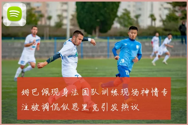 姆巴佩现身法国队训练现场神情专注被调侃似恩里克引发热议