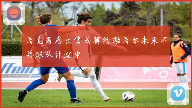 马竞考虑出售或解约勒马尔未来不再球队计划中