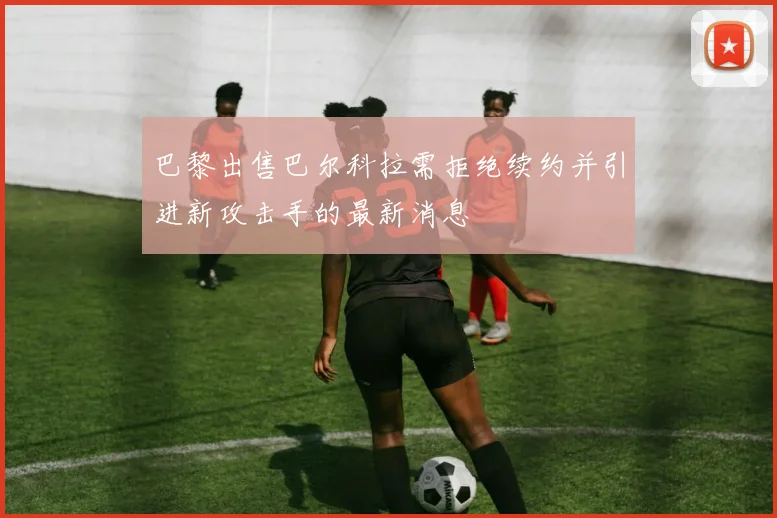 巴黎出售巴尔科拉需拒绝续约并引进新攻击手的最新消息