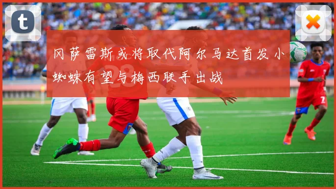 冈萨雷斯或将取代阿尔马达首发小蜘蛛有望与梅西联手出战