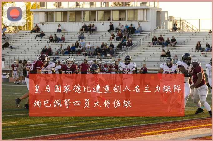 皇马国家德比遭重创八名主力缺阵姆巴佩等四员大将伤缺