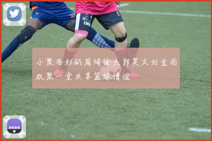 小聚洛杉矶周琦徐杰郭昊文刘金雨欢聚一堂共享篮球情谊