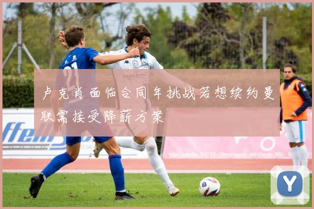 卢克肖面临合同年挑战若想续约曼联需接受降薪方案