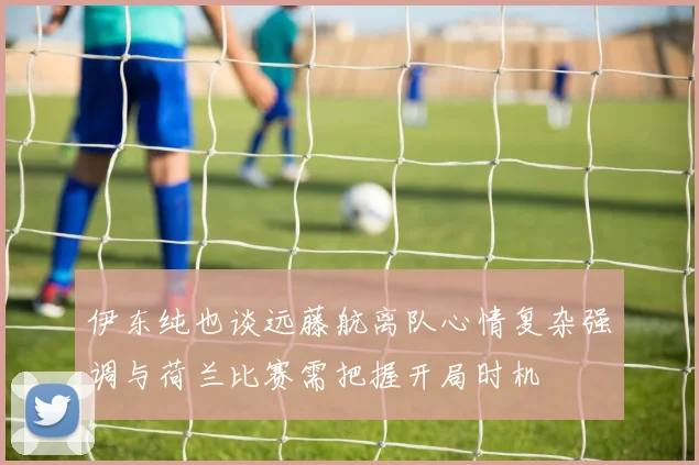 伊东纯也谈远藤航离队心情复杂强调与荷兰比赛需把握开局时机