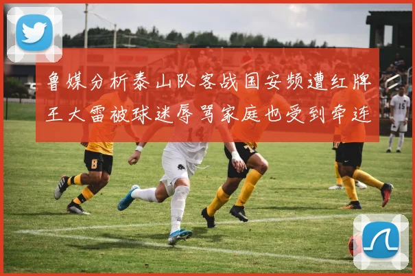 鲁媒分析泰山队客战国安频遭红牌王大雷被球迷辱骂家庭也受到牵连