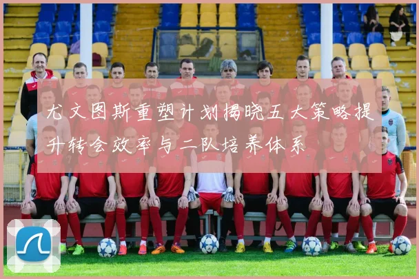 尤文图斯重塑计划揭晓五大策略提升转会效率与二队培养体系