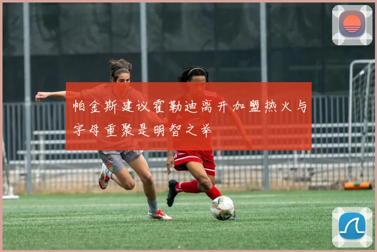 帕金斯建议霍勒迪离开加盟热火与字母重聚是明智之举