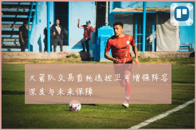火箭队交易首轮选控卫可增强阵容深度与未来保障