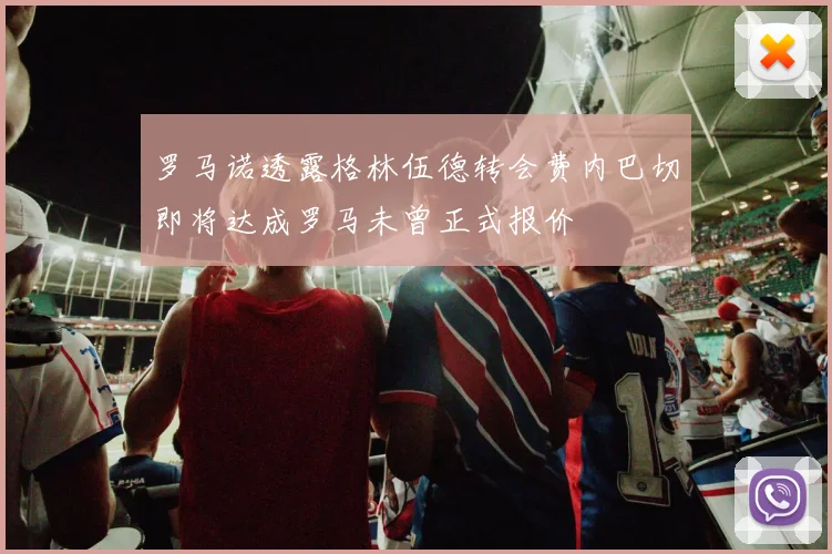 罗马诺透露格林伍德转会费内巴切即将达成罗马未曾正式报价